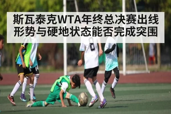 斯瓦泰克WTA年终总决赛出线形势与硬地状态能否完成突围