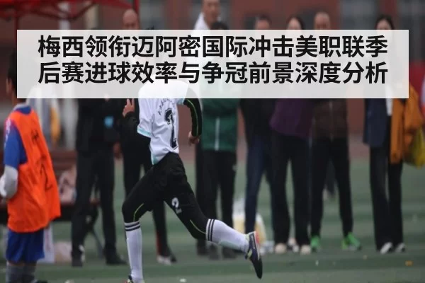 梅西领衔迈阿密国际冲击美职联季后赛进球效率与争冠前景深度分析